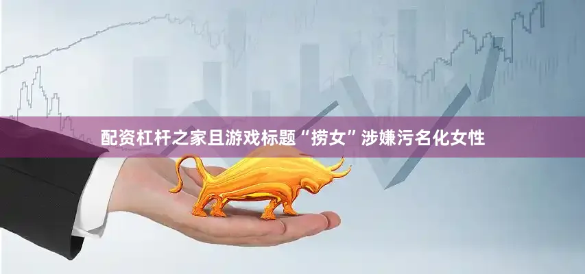 配资杠杆之家且游戏标题“捞女”涉嫌污名化女性