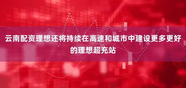 云南配资理想还将持续在高速和城市中建设更多更好的理想超充站