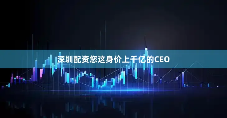 深圳配资您这身价上千亿的CEO
