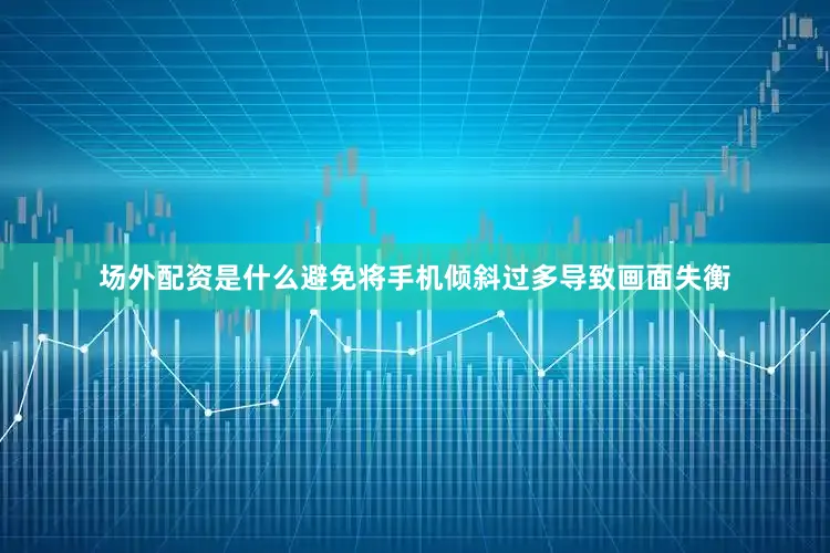 场外配资是什么避免将手机倾斜过多导致画面失衡