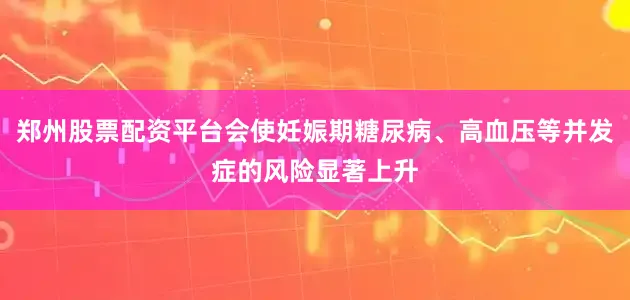 郑州股票配资平台会使妊娠期糖尿病、高血压等并发症的风险显著上升