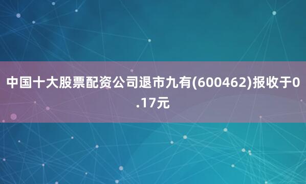 中国十大股票配资公司退市九有(600462)报收于0.17元