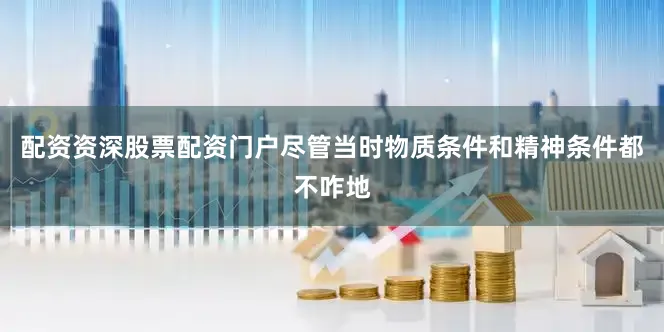配资资深股票配资门户尽管当时物质条件和精神条件都不咋地