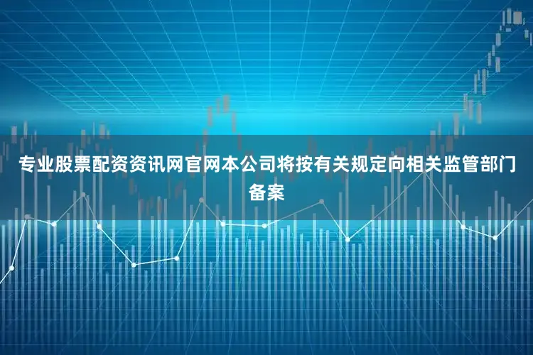 专业股票配资资讯网官网本公司将按有关规定向相关监管部门备案