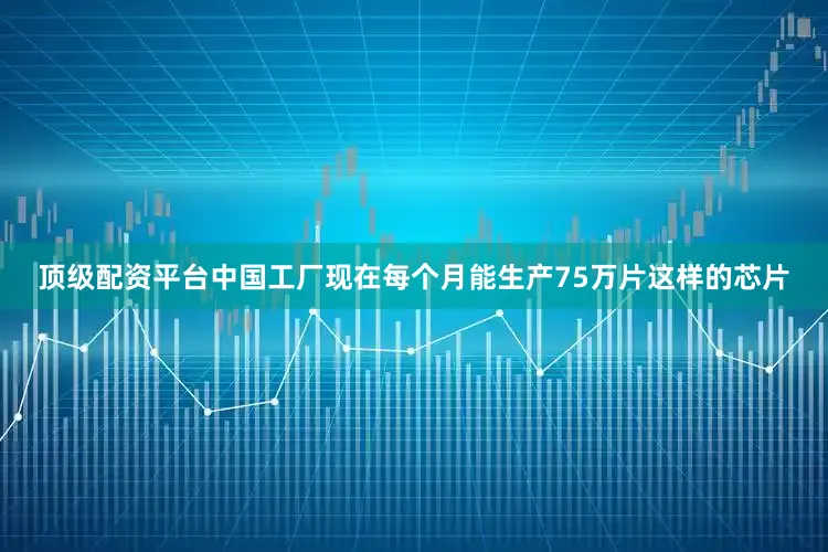 顶级配资平台中国工厂现在每个月能生产75万片这样的芯片