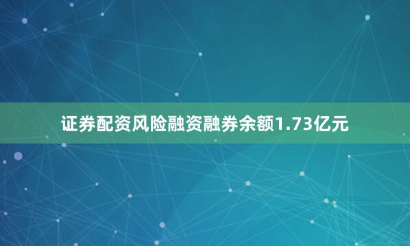 证券配资风险融资融券余额1.73亿元
