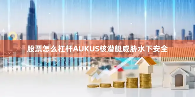 股票怎么杠杆AUKUS核潜艇威胁水下安全