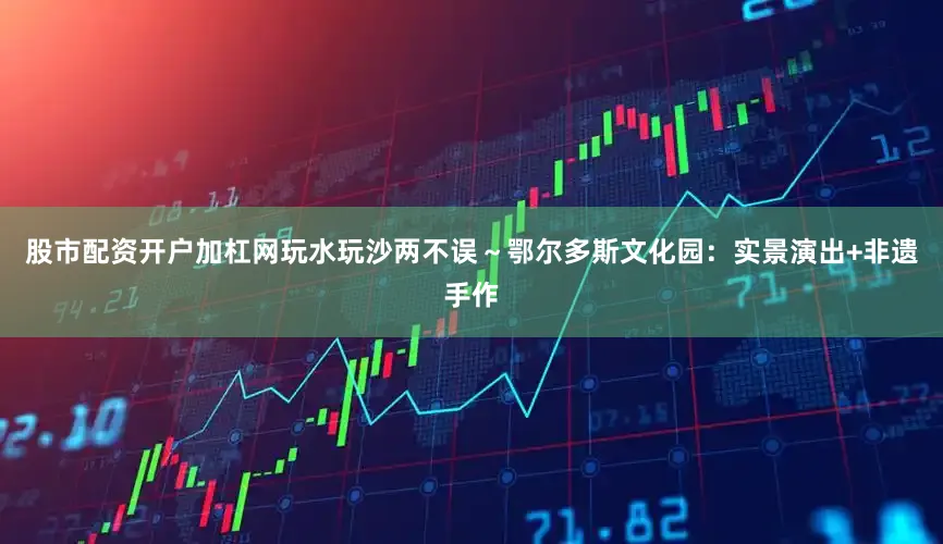 股市配资开户加杠网玩水玩沙两不误～鄂尔多斯文化园：实景演出+非遗手作