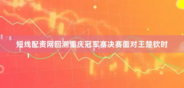 短线配资网回溯重庆冠军赛决赛面对王楚钦时