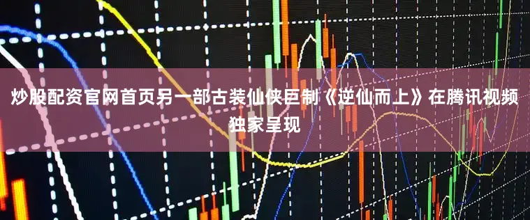炒股配资官网首页另一部古装仙侠巨制《逆仙而上》在腾讯视频独家呈现