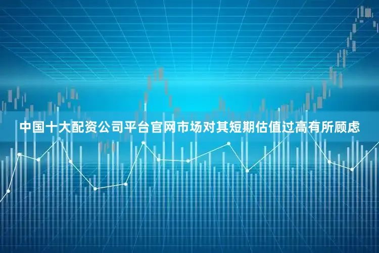 中国十大配资公司平台官网市场对其短期估值过高有所顾虑
