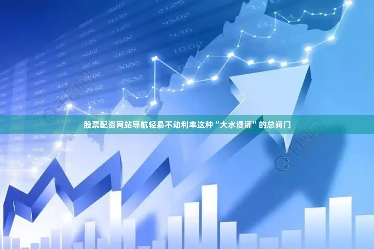 股票配资网站导航轻易不动利率这种“大水漫灌”的总阀门