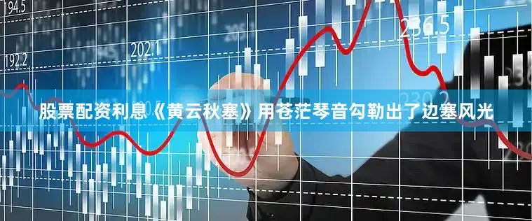 股票配资利息《黄云秋塞》用苍茫琴音勾勒出了边塞风光