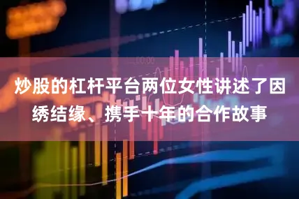 炒股的杠杆平台两位女性讲述了因绣结缘、携手十年的合作故事